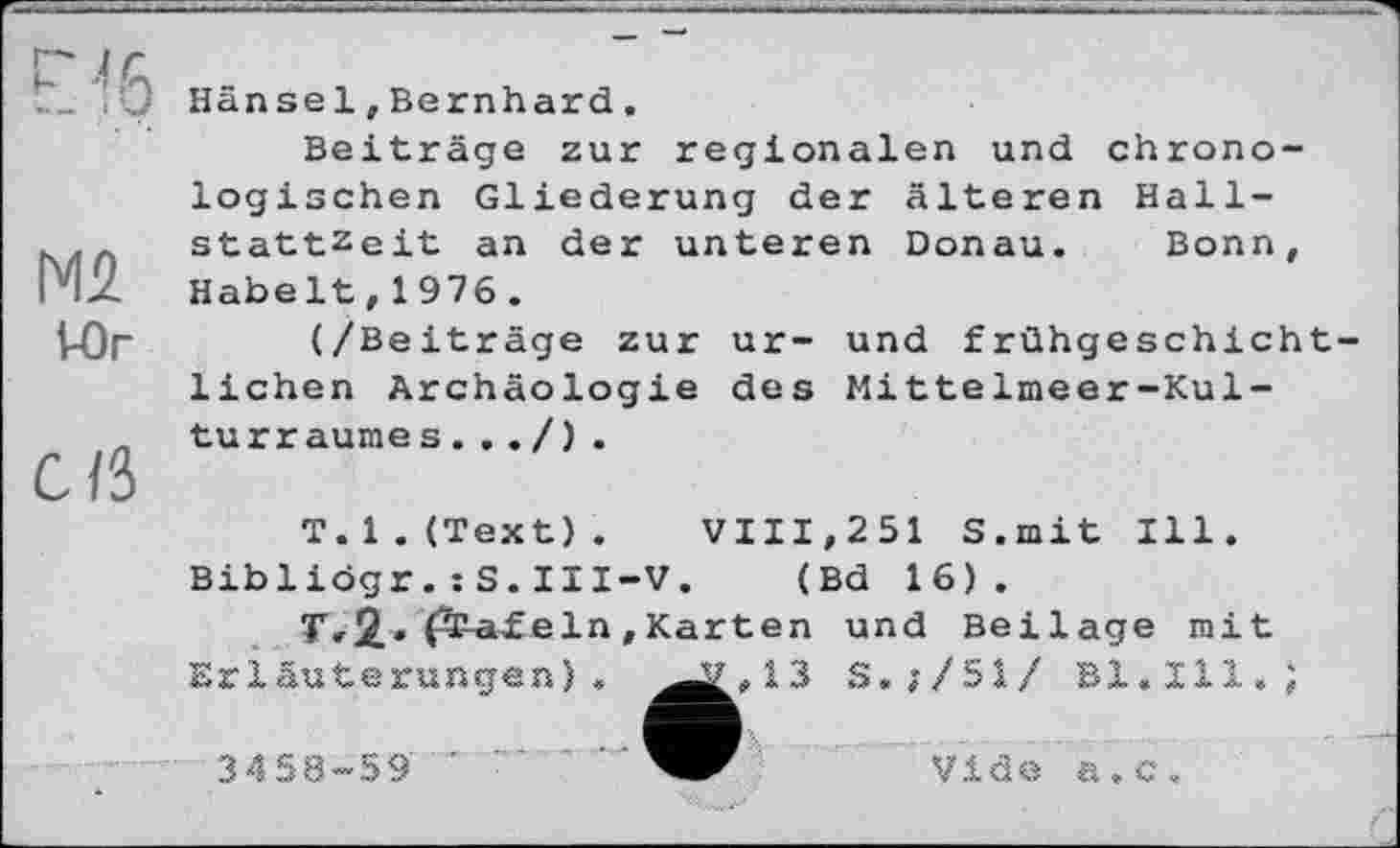 ﻿'0 Hänsel,Bernhard.
Beiträge zur regionalen und chronologischen Gliederung der älteren Hall-Stattzeit an der unteren Donau. Bonn,
PIZ Habelt,1976.
VOr	(/Beiträge zur ur- und frühgeschicht-
lichen Archäologie des Mittelmeer-Kul-„ turraumes..
C/3
T.l.(Text). VIII,251 S.mit Ill.
Bibliögr.: S.III-V. (Bd 16).
T,2,. fïaf ein , Karten und Beilage mit
Erläuterungen). ^^,13 S.;/51/ Bl.Ill.)
3*158-59 ’	Vide a.c.